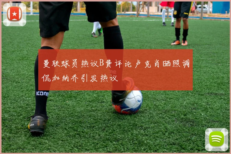 曼联球员热议B费评论卢克肖晒照调侃加纳乔引发热议