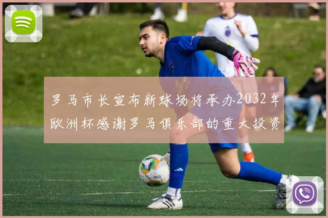 罗马市长宣布新球场将承办2032年欧洲杯感谢罗马俱乐部的重大投资