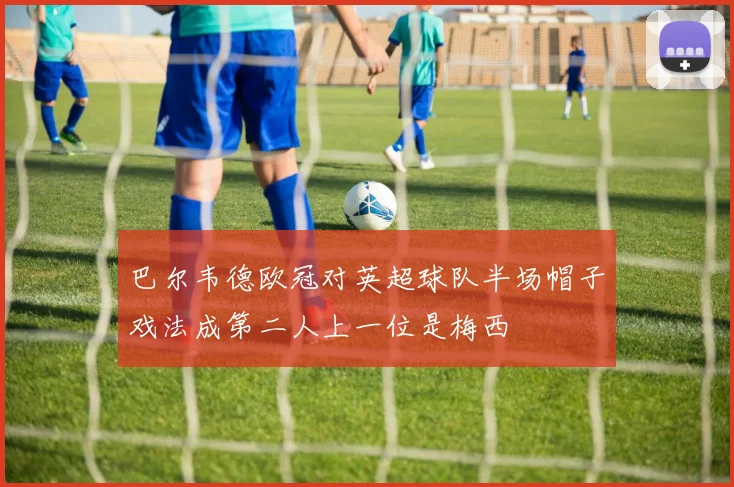 巴尔韦德欧冠对英超球队半场帽子戏法成第二人上一位是梅西
