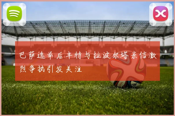 巴萨选举后丰特与拉波尔塔亲信激烈争执引发关注