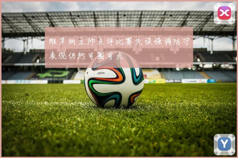 维罗纳主帅点评比赛失误强调防守表现仍然可圈可点
