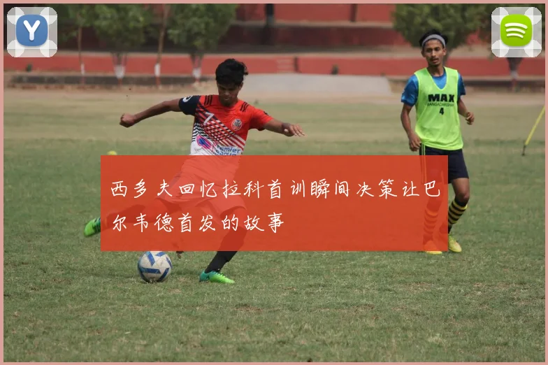 西多夫回忆拉科首训瞬间决策让巴尔韦德首发的故事