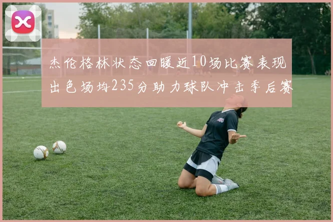 杰伦格林状态回暖近10场比赛表现出色场均235分助力球队冲击季后赛