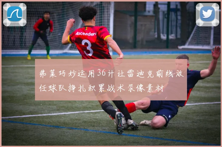 弗莱巧妙运用36计让雷迪克前线放任球队挣扎积累战术录像素材