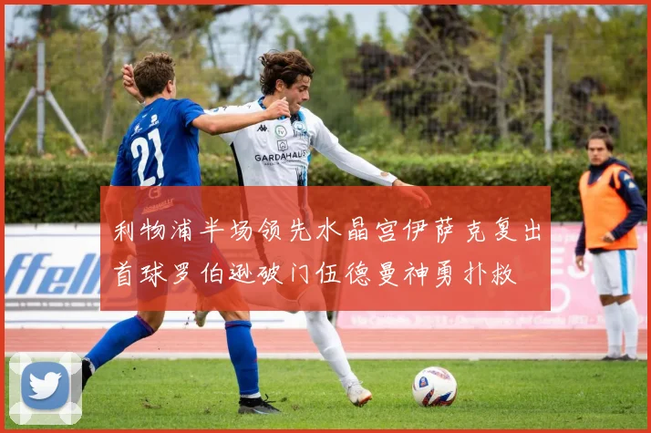 利物浦半场领先水晶宫伊萨克复出首球罗伯逊破门伍德曼神勇扑救
