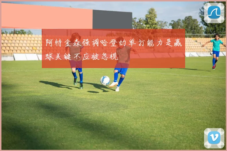 阿特金森强调哈登的单打能力是赢球关键不应被忽视
