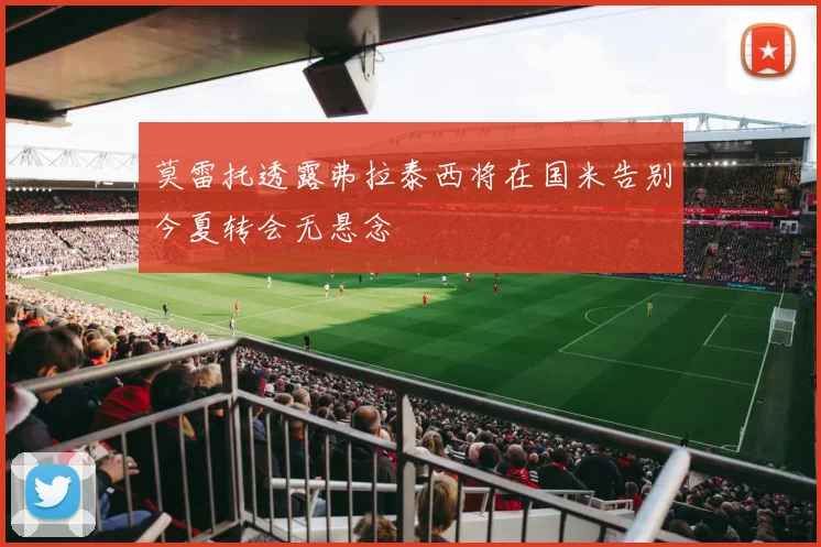 莫雷托透露弗拉泰西将在国米告别今夏转会无悬念