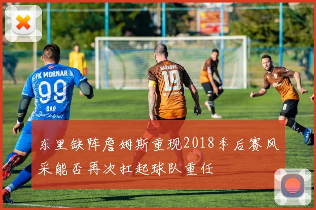 东里缺阵詹姆斯重现2018季后赛风采能否再次扛起球队重任