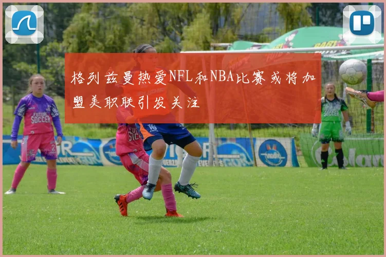 格列兹曼热爱NFL和NBA比赛或将加盟美职联引发关注