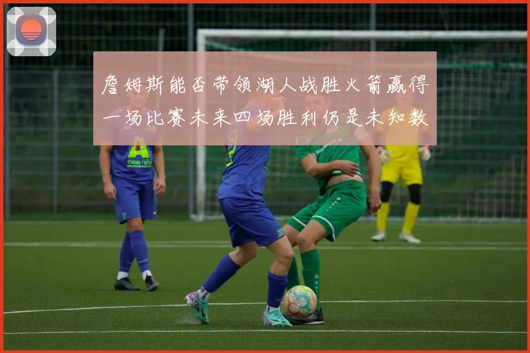 詹姆斯能否带领湖人战胜火箭赢得一场比赛未来四场胜利仍是未知数