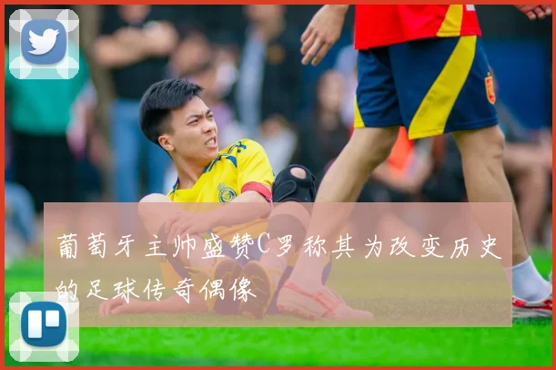 葡萄牙主帅盛赞C罗称其为改变历史的足球传奇偶像