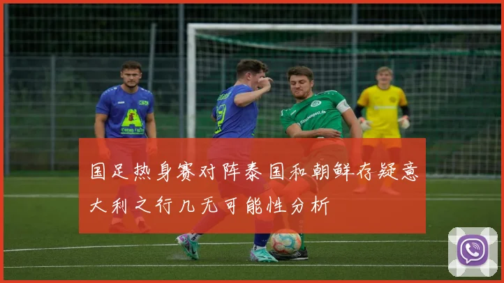 国足热身赛对阵泰国和朝鲜存疑意大利之行几无可能性分析