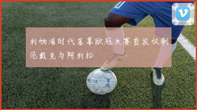 利物浦时代落幕欧冠决赛首发仅剩范戴克与阿利松